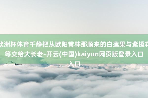 欧洲杯体育千静把从欧阳常林那顺来的白莲果与紫槡花等交给大长老-开云(中国)kaiyun网页版登录入口