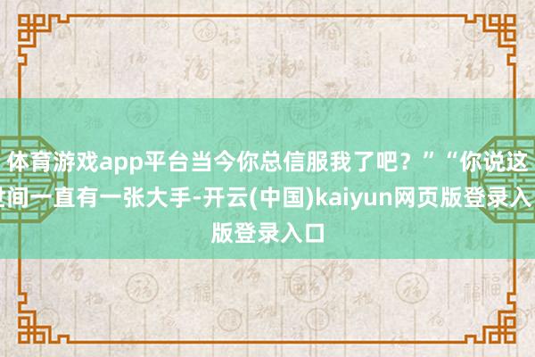 体育游戏app平台当今你总信服我了吧？”“你说这世间一直有一张大手-开云(中国)kaiyun网页版登录入口