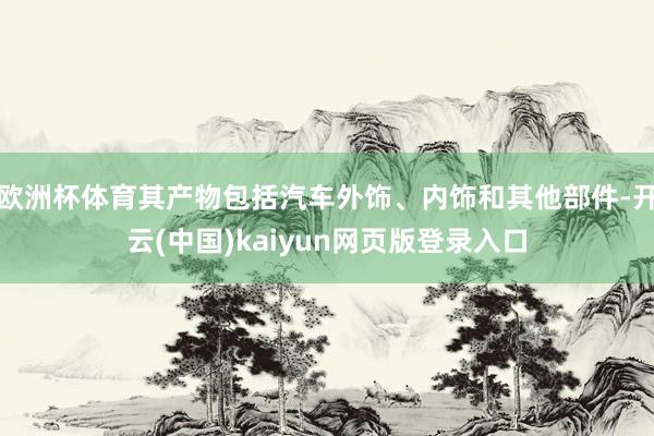 欧洲杯体育其产物包括汽车外饰、内饰和其他部件-开云(中国)kaiyun网页版登录入口