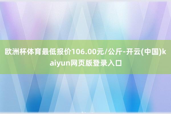 欧洲杯体育最低报价106.00元/公斤-开云(中国)kaiyun网页版登录入口