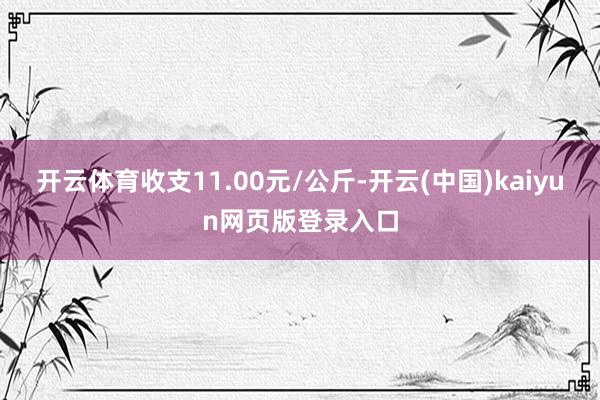 开云体育收支11.00元/公斤-开云(中国)kaiyun网页版登录入口