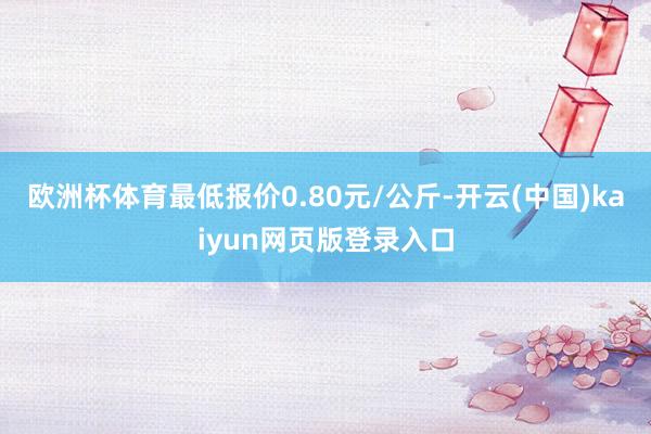 欧洲杯体育最低报价0.80元/公斤-开云(中国)kaiyun网页版登录入口