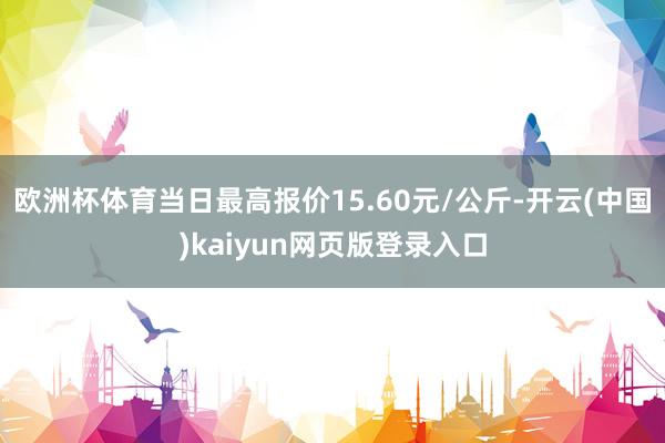 欧洲杯体育当日最高报价15.60元/公斤-开云(中国)kaiyun网页版登录入口
