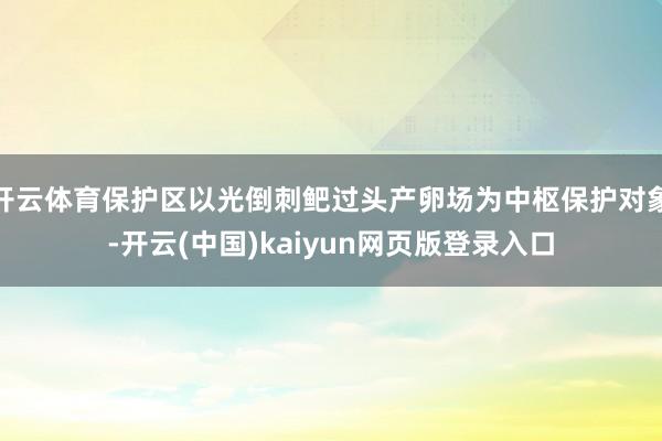 开云体育保护区以光倒刺鲃过头产卵场为中枢保护对象-开云(中国)kaiyun网页版登录入口