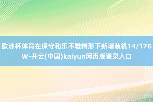 欧洲杯体育在保守和乐不雅情形下新增装机14/17GW-开云(中国)kaiyun网页版登录入口
