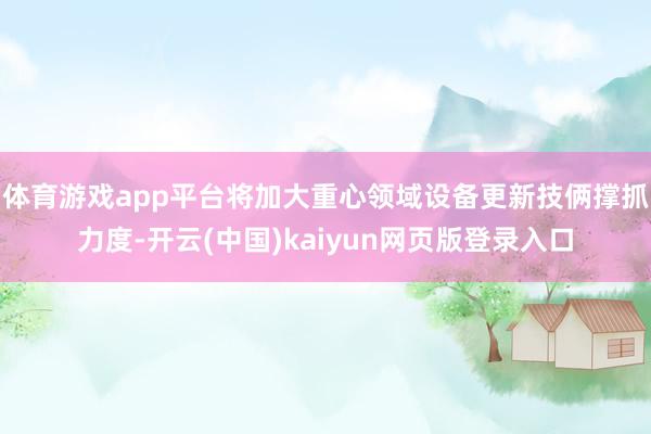 体育游戏app平台将加大重心领域设备更新技俩撑抓力度-开云(中国)kaiyun网页版登录入口