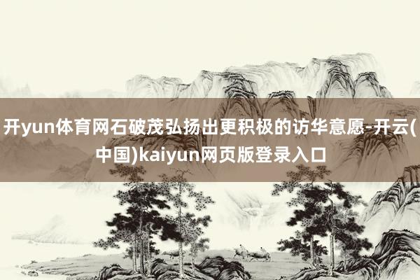 开yun体育网石破茂弘扬出更积极的访华意愿-开云(中国)kaiyun网页版登录入口