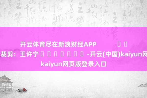 开云体育尽在新浪财经APP            						连累裁剪：王许宁 							-开云(中国)kaiyun网页版登录入口