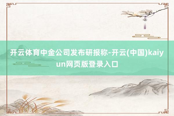 开云体育　　中金公司发布研报称-开云(中国)kaiyun网页版登录入口