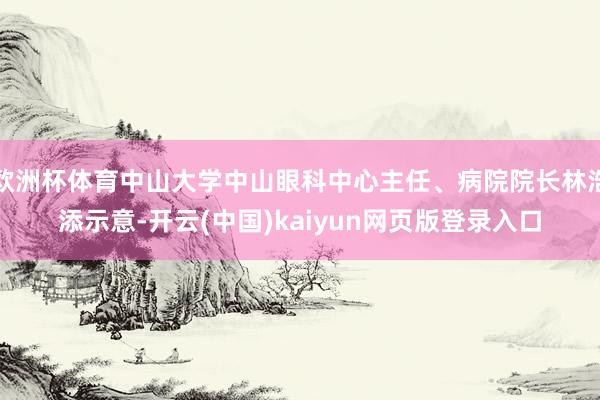 欧洲杯体育中山大学中山眼科中心主任、病院院长林浩添示意-开云(中国)kaiyun网页版登录入口
