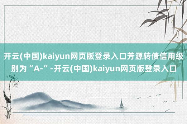 开云(中国)kaiyun网页版登录入口芳源转债信用级别为“A-”-开云(中国)kaiyun网页版登录入口