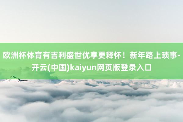 欧洲杯体育有吉利盛世优享更释怀！　　新年路上琐事-开云(中国)kaiyun网页版登录入口