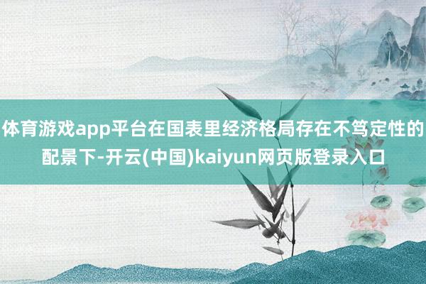 体育游戏app平台在国表里经济格局存在不笃定性的配景下-开云(中国)kaiyun网页版登录入口