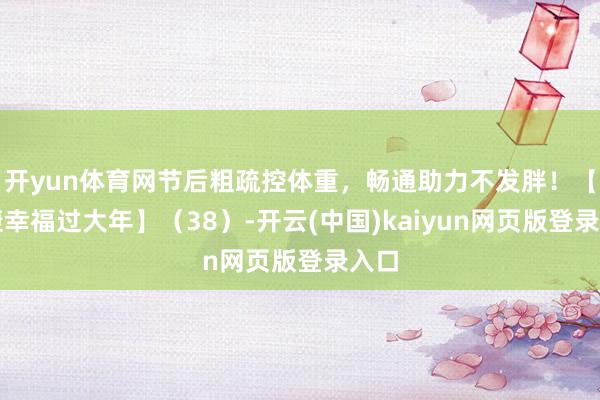 开yun体育网节后粗疏控体重，畅通助力不发胖！【健康幸福过大年】（38）-开云(中国)kaiyun网页版登录入口