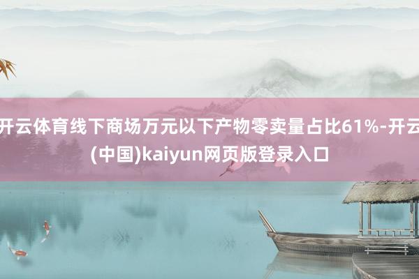 开云体育线下商场万元以下产物零卖量占比61%-开云(中国)kaiyun网页版登录入口
