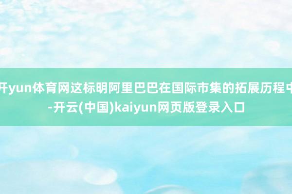 开yun体育网这标明阿里巴巴在国际市集的拓展历程中-开云(中国)kaiyun网页版登录入口