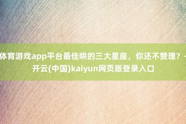 体育游戏app平台最佳哄的三大星座，你还不赞理？-开云(中国)kaiyun网页版登录入口