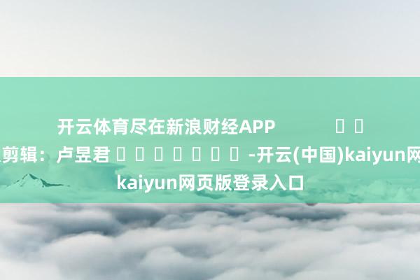 开云体育尽在新浪财经APP            						包袱剪辑：卢昱君 							-开云(中国)kaiyun网页版登录入口