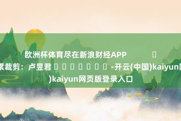 欧洲杯体育尽在新浪财经APP            						牵累裁剪：卢昱君 							-开云(中国)kaiyun网页版登录入口