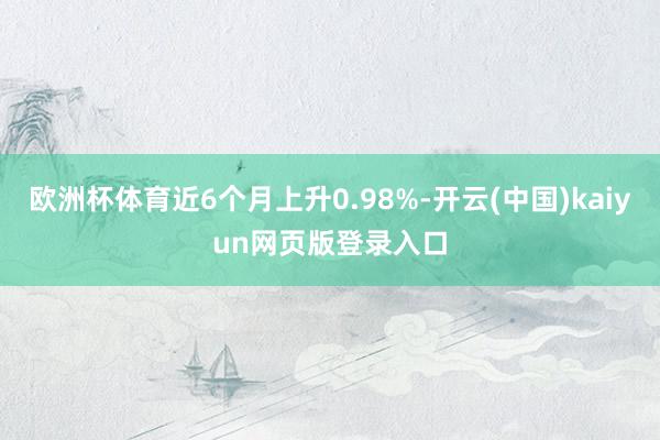 欧洲杯体育近6个月上升0.98%-开云(中国)kaiyun网页版登录入口
