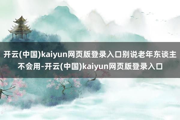 开云(中国)kaiyun网页版登录入口别说老年东谈主不会用-开云(中国)kaiyun网页版登录入口
