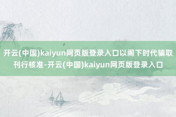 开云(中国)kaiyun网页版登录入口以阁下时代骗取刊行核准-开云(中国)kaiyun网页版登录入口