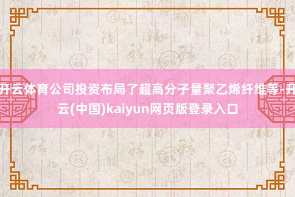 开云体育公司投资布局了超高分子量聚乙烯纤维等-开云(中国)kaiyun网页版登录入口