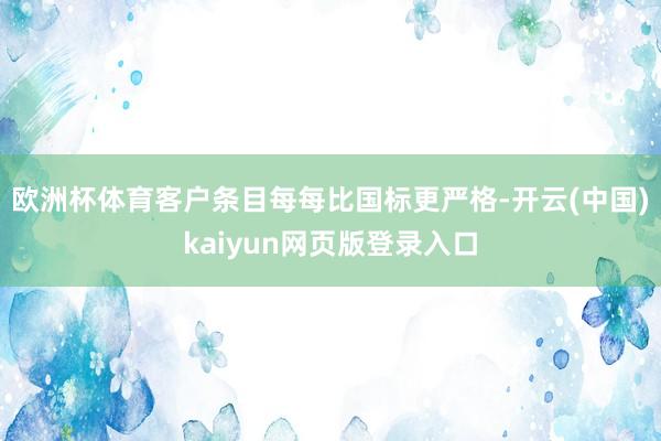 欧洲杯体育客户条目每每比国标更严格-开云(中国)kaiyun网页版登录入口