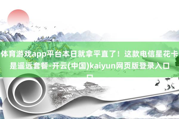 体育游戏app平台本日就拿平直了！这款电信星花卡是遥远套餐-开云(中国)kaiyun网页版登录入口