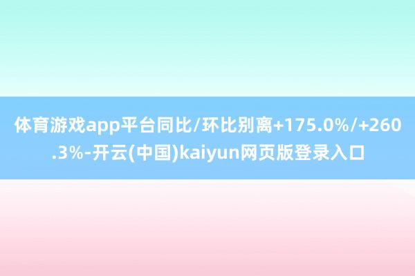 体育游戏app平台同比/环比别离+175.0%/+260.3%-开云(中国)kaiyun网页版登录入口