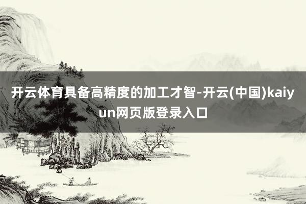 开云体育具备高精度的加工才智-开云(中国)kaiyun网页版登录入口
