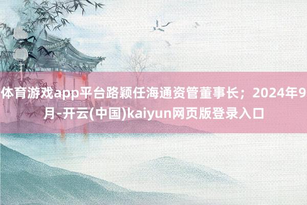 体育游戏app平台路颖任海通资管董事长；2024年9月-开云(中国)kaiyun网页版登录入口