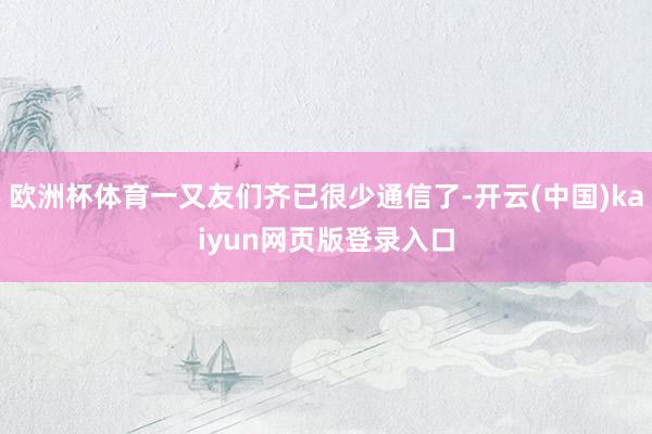 欧洲杯体育一又友们齐已很少通信了-开云(中国)kaiyun网页版登录入口