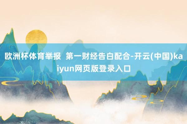 欧洲杯体育举报  第一财经告白配合-开云(中国)kaiyun网页版登录入口