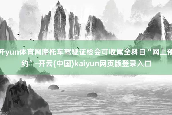 开yun体育网摩托车驾驶证检会可收尾全科目“网上预约”-开云(中国)kaiyun网页版登录入口
