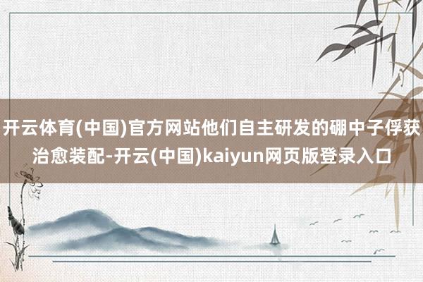 开云体育(中国)官方网站他们自主研发的硼中子俘获治愈装配-开云(中国)kaiyun网页版登录入口