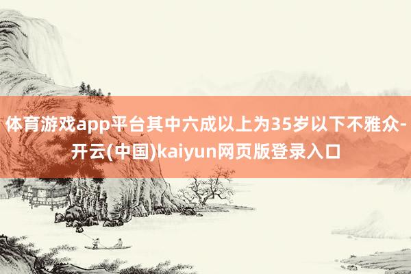 体育游戏app平台其中六成以上为35岁以下不雅众-开云(中国)kaiyun网页版登录入口