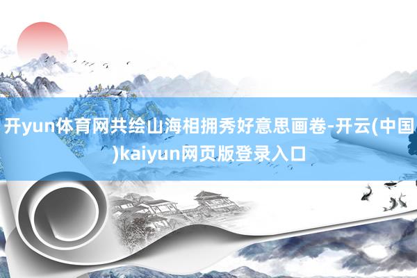 开yun体育网共绘山海相拥秀好意思画卷-开云(中国)kaiyun网页版登录入口