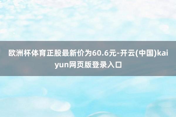 欧洲杯体育正股最新价为60.6元-开云(中国)kaiyun网页版登录入口