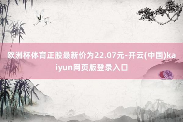 欧洲杯体育正股最新价为22.07元-开云(中国)kaiyun网页版登录入口