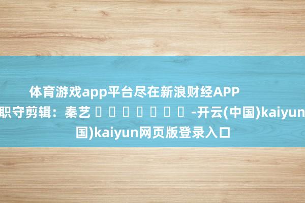 体育游戏app平台尽在新浪财经APP            						职守剪辑：秦艺 							-开云(中国)kaiyun网页版登录入口