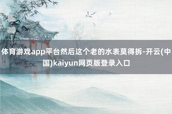 体育游戏app平台然后这个老的水表莫得拆-开云(中国)kaiyun网页版登录入口