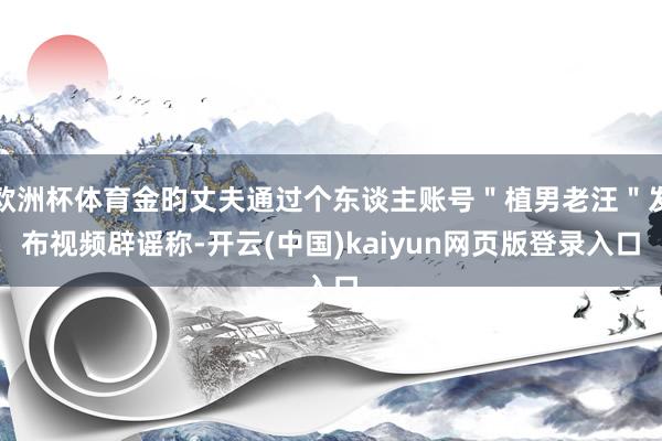 欧洲杯体育金昀丈夫通过个东谈主账号＂植男老汪＂发布视频辟谣称-开云(中国)kaiyun网页版登录入口