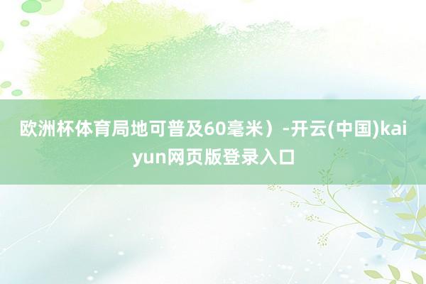 欧洲杯体育局地可普及60毫米）-开云(中国)kaiyun网页版登录入口