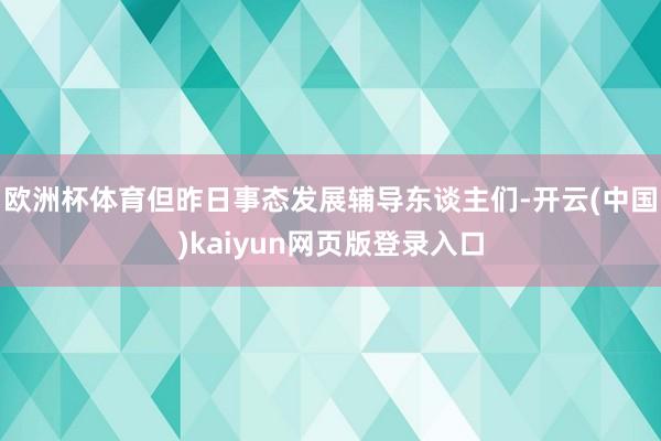 欧洲杯体育但昨日事态发展辅导东谈主们-开云(中国)kaiyun网页版登录入口