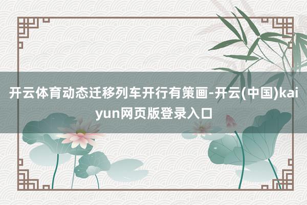 开云体育动态迁移列车开行有策画-开云(中国)kaiyun网页版登录入口