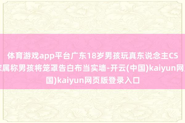 体育游戏app平台广东18岁男孩玩真东说念主CS时坠一火：家属称男孩将笼罩告白布当实墙-开云(中国)kaiyun网页版登录入口