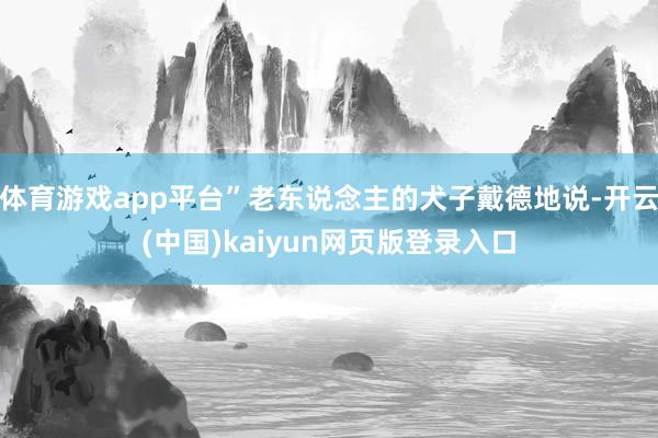体育游戏app平台”老东说念主的犬子戴德地说-开云(中国)kaiyun网页版登录入口