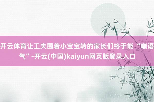 开云体育让工夫围着小宝宝转的家长们终于能 “喘语气”-开云(中国)kaiyun网页版登录入口