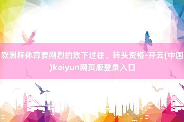 欧洲杯体育要刚烈的放下过往、转头资格-开云(中国)kaiyun网页版登录入口